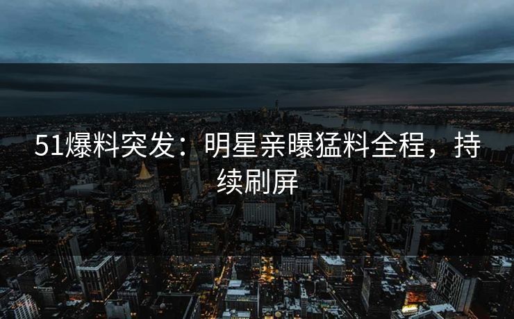 51爆料突发：明星亲曝猛料全程，持续刷屏