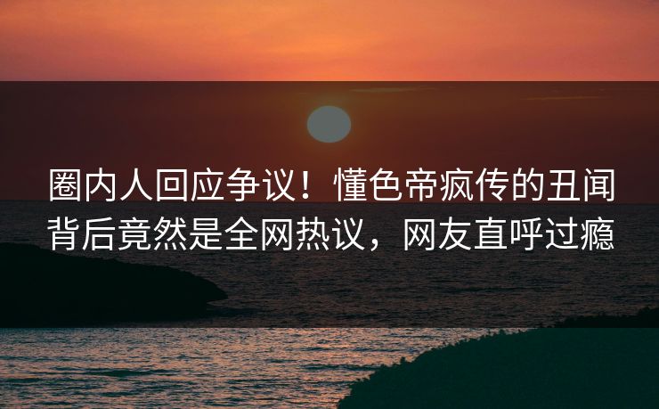 圈内人回应争议！懂色帝疯传的丑闻背后竟然是全网热议，网友直呼过瘾