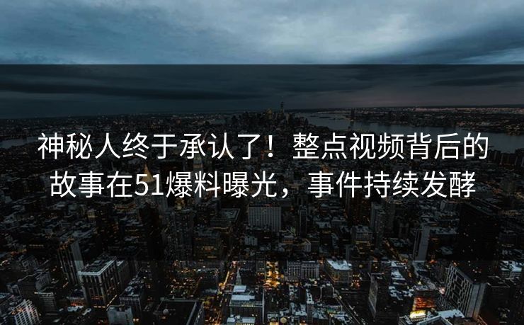 神秘人终于承认了！整点视频背后的故事在51爆料曝光，事件持续发酵