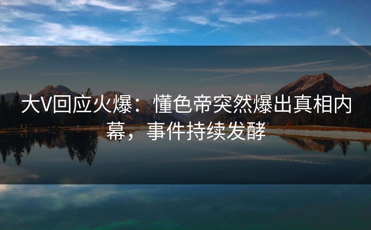 大V回应火爆：懂色帝突然爆出真相内幕，事件持续发酵