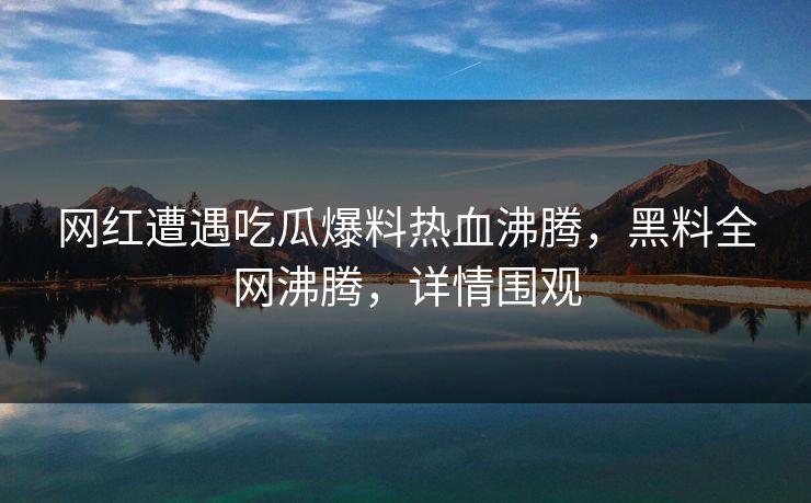 网红遭遇吃瓜爆料热血沸腾，黑料全网沸腾，详情围观