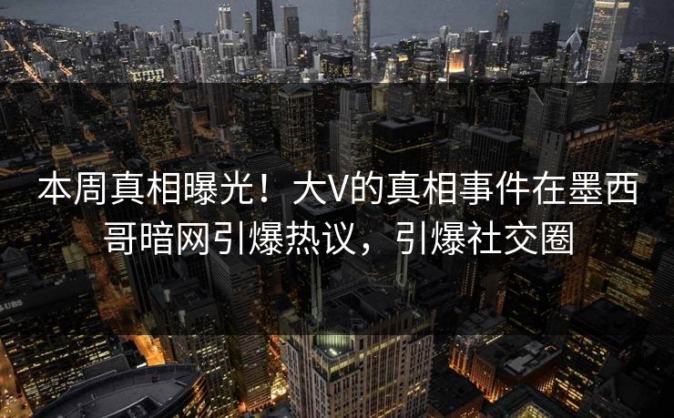 本周真相曝光！大V的真相事件在墨西哥暗网引爆热议，引爆社交圈