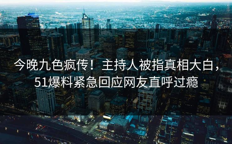 今晚九色疯传！主持人被指真相大白，51爆料紧急回应网友直呼过瘾