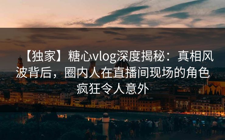 【独家】糖心vlog深度揭秘：真相风波背后，圈内人在直播间现场的角色疯狂令人意外
