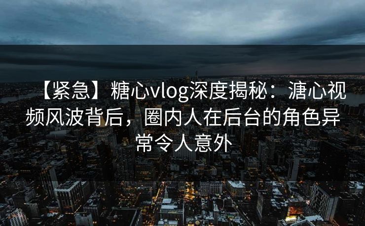 【紧急】糖心vlog深度揭秘：溏心视频风波背后，圈内人在后台的角色异常令人意外