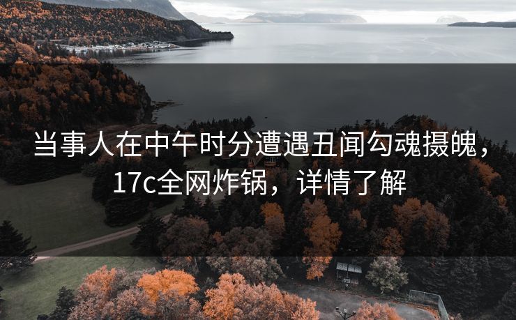 当事人在中午时分遭遇丑闻勾魂摄魄，17c全网炸锅，详情了解