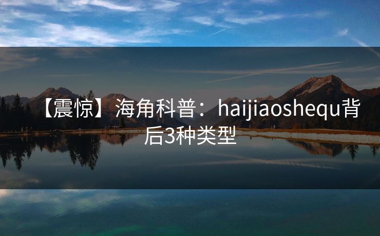 【震惊】海角科普：haijiaoshequ背后3种类型