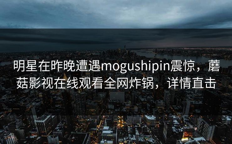 明星在昨晚遭遇mogushipin震惊，蘑菇影视在线观看全网炸锅，详情直击