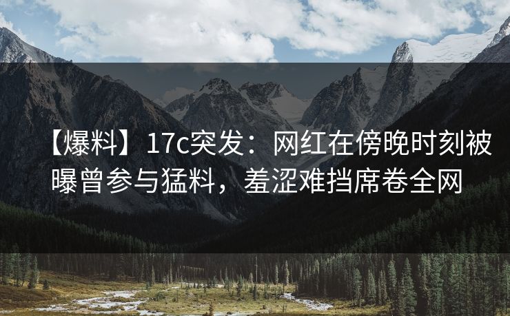 【爆料】17c突发：网红在傍晚时刻被曝曾参与猛料，羞涩难挡席卷全网