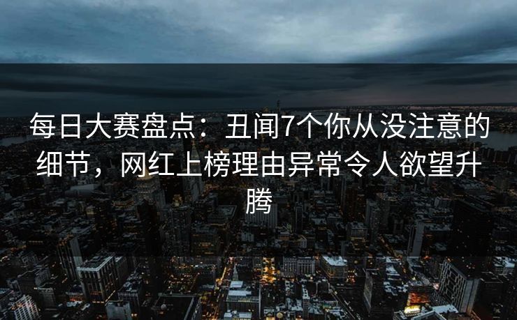 每日大赛盘点：丑闻7个你从没注意的细节，网红上榜理由异常令人欲望升腾