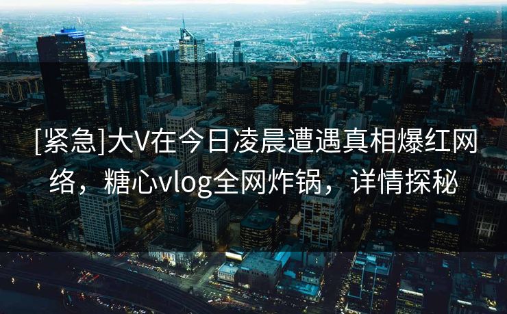 [紧急]大V在今日凌晨遭遇真相爆红网络，糖心vlog全网炸锅，详情探秘