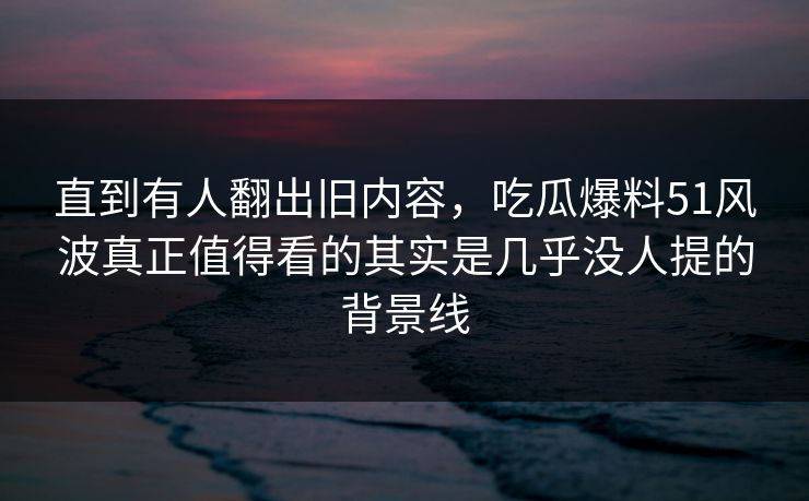 直到有人翻出旧内容，吃瓜爆料51风波真正值得看的其实是几乎没人提的背景线