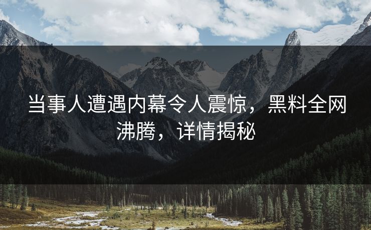 当事人遭遇内幕令人震惊，黑料全网沸腾，详情揭秘