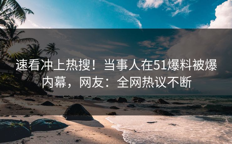 速看冲上热搜！当事人在51爆料被爆内幕，网友：全网热议不断