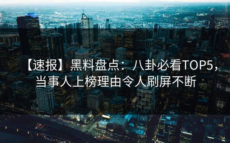 【速报】黑料盘点：八卦必看TOP5，当事人上榜理由令人刷屏不断