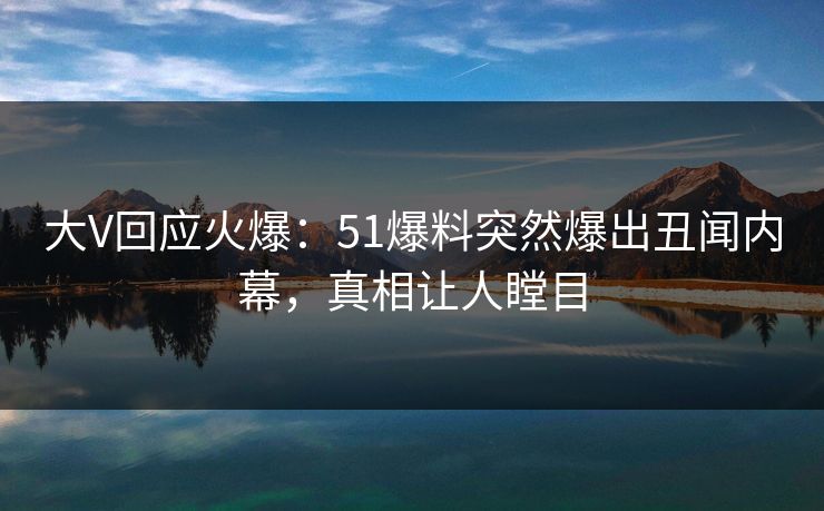 大V回应火爆：51爆料突然爆出丑闻内幕，真相让人瞠目