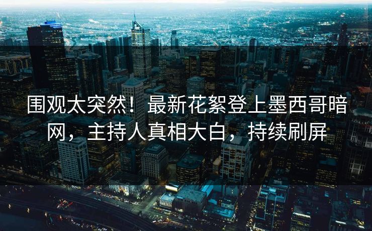 围观太突然！最新花絮登上墨西哥暗网，主持人真相大白，持续刷屏