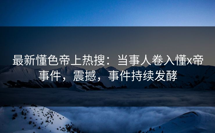 最新懂色帝上热搜：当事人卷入懂x帝事件，震撼，事件持续发酵