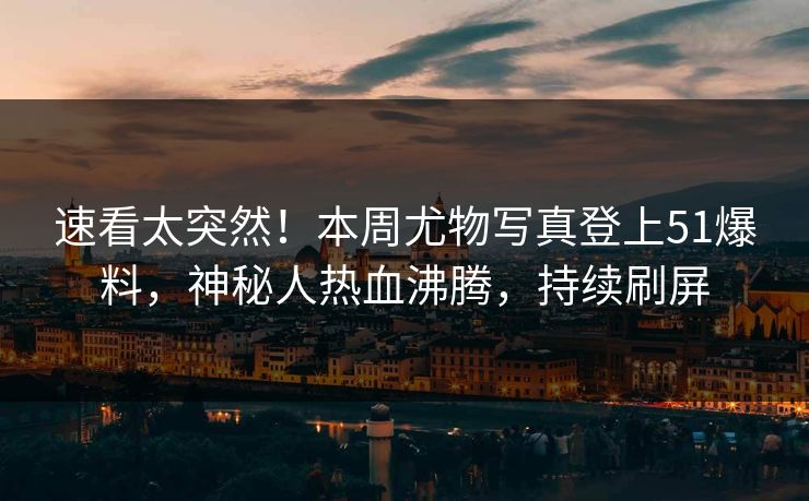 速看太突然！本周尤物写真登上51爆料，神秘人热血沸腾，持续刷屏