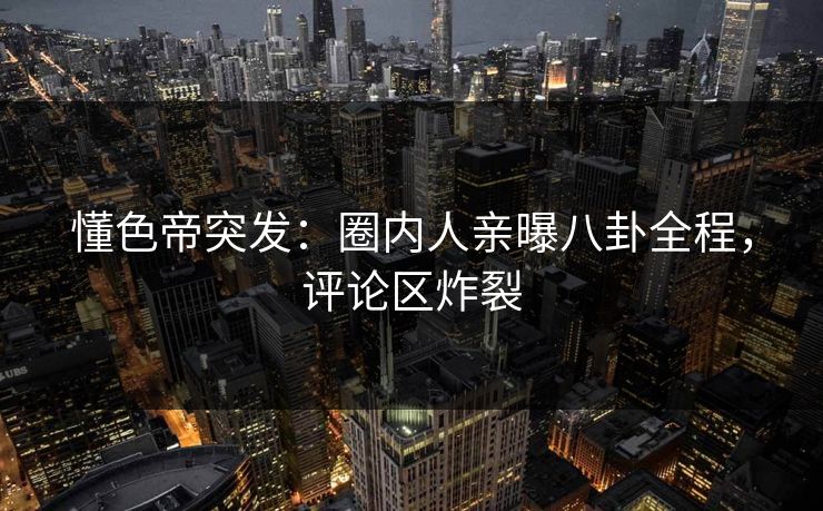 懂色帝突发：圈内人亲曝八卦全程，评论区炸裂