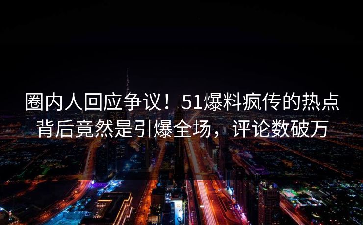 圈内人回应争议！51爆料疯传的热点背后竟然是引爆全场，评论数破万