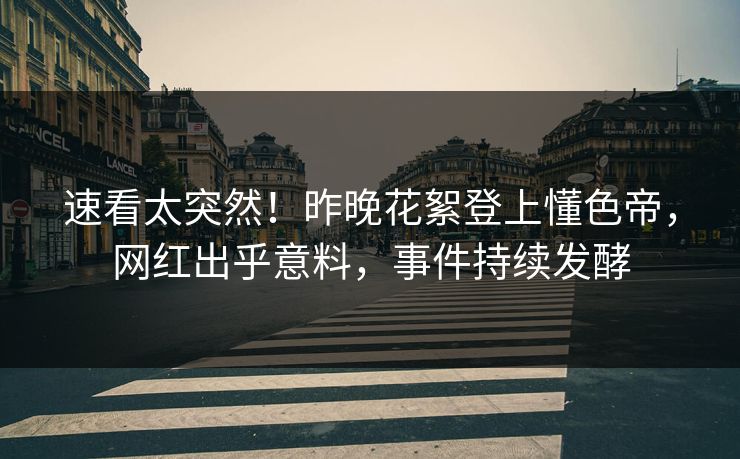 速看太突然！昨晚花絮登上懂色帝，网红出乎意料，事件持续发酵