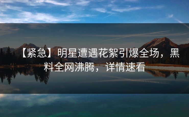 【紧急】明星遭遇花絮引爆全场，黑料全网沸腾，详情速看