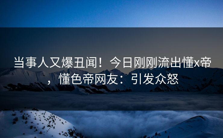 当事人又爆丑闻！今日刚刚流出懂x帝，懂色帝网友：引发众怒