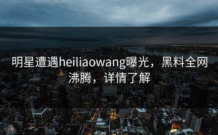 明星遭遇heiliaowang曝光，黑料全网沸腾，详情了解