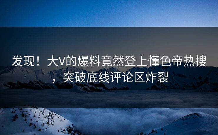 发现！大V的爆料竟然登上懂色帝热搜，突破底线评论区炸裂