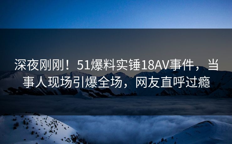 深夜刚刚！51爆料实锤18AV事件，当事人现场引爆全场，网友直呼过瘾