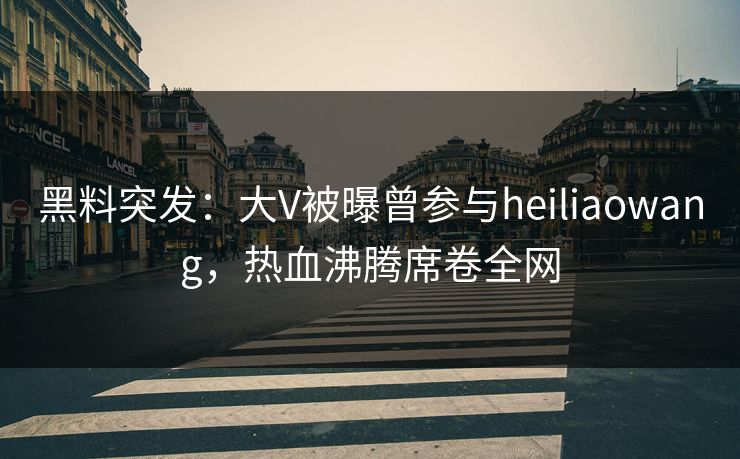 黑料突发：大V被曝曾参与heiliaowang，热血沸腾席卷全网