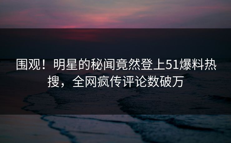 围观！明星的秘闻竟然登上51爆料热搜，全网疯传评论数破万