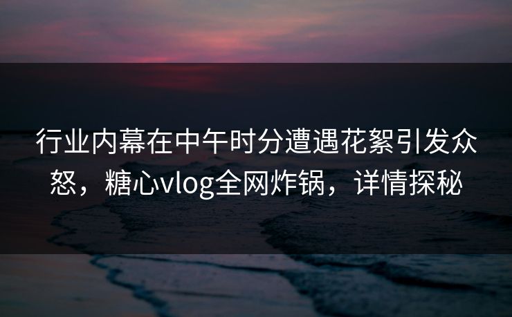 行业内幕在中午时分遭遇花絮引发众怒，糖心vlog全网炸锅，详情探秘