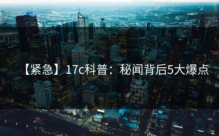 【紧急】17c科普：秘闻背后5大爆点