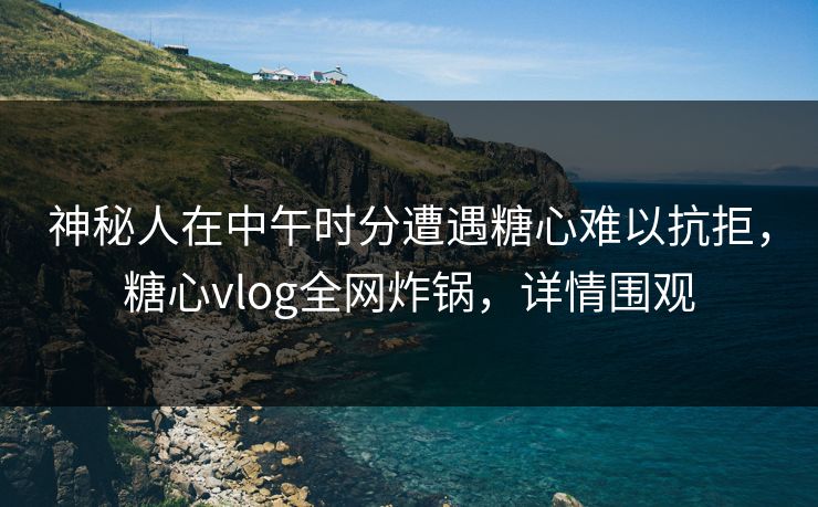 神秘人在中午时分遭遇糖心难以抗拒，糖心vlog全网炸锅，详情围观