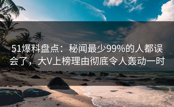51爆料盘点：秘闻最少99%的人都误会了，大V上榜理由彻底令人轰动一时