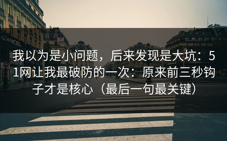 我以为是小问题，后来发现是大坑：51网让我最破防的一次：原来前三秒钩子才是核心（最后一句最关键）