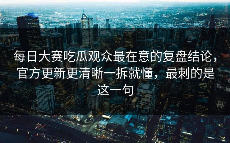 每日大赛吃瓜观众最在意的复盘结论，官方更新更清晰一拆就懂，最刺的是这一句