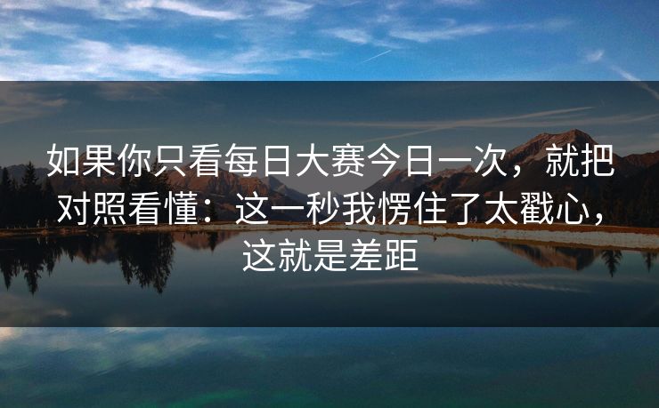 如果你只看每日大赛今日一次，就把对照看懂：这一秒我愣住了太戳心，这就是差距