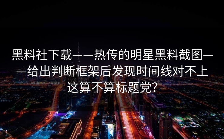 黑料社下载——热传的明星黑料截图——给出判断框架后发现时间线对不上这算不算标题党？