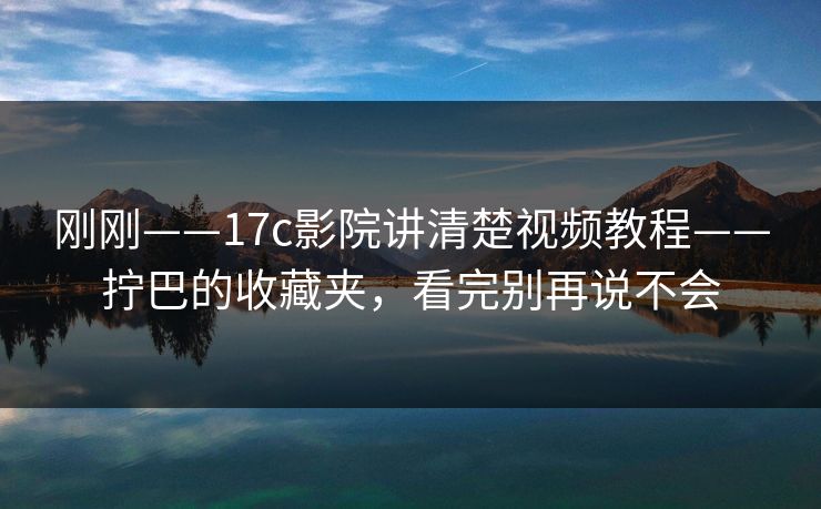 刚刚——17c影院讲清楚视频教程——拧巴的收藏夹，看完别再说不会